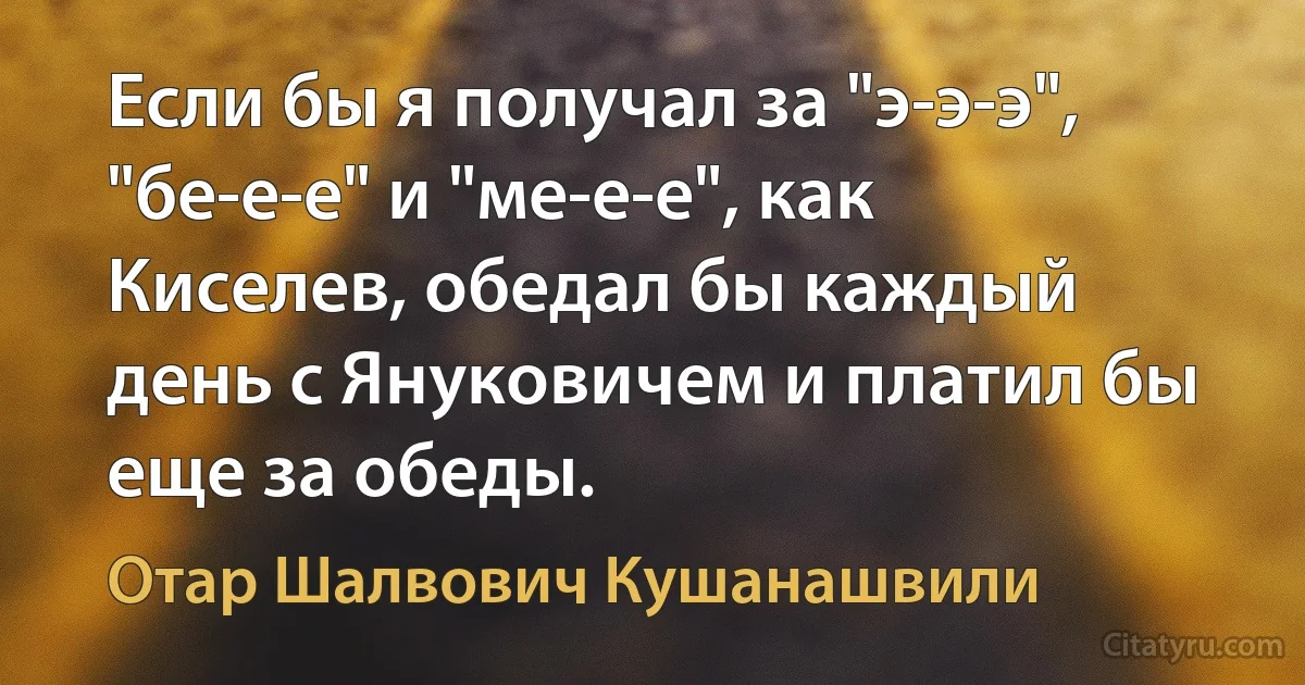 Если бы я получал за "э-э-э", "бе-е-е" и "ме-е-е", как Киселев, обедал бы каждый день с Януковичем и платил бы еще за обеды. (Отар Шалвович Кушанашвили)