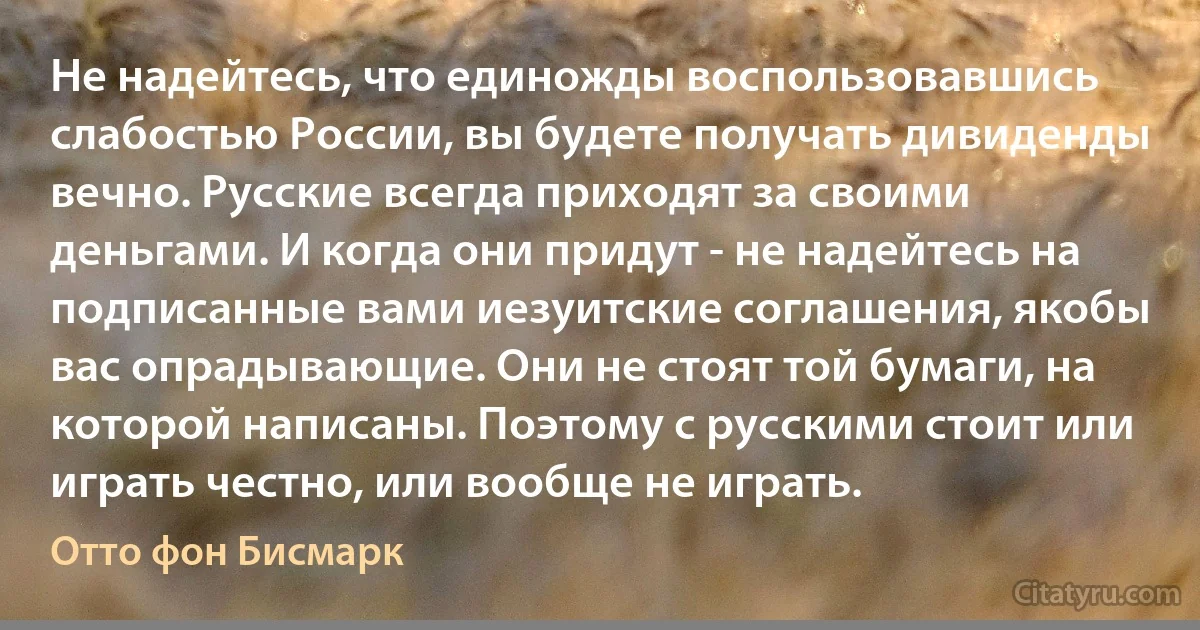 Не надейтесь, что единожды воспользовавшись слабостью России, вы будете получать дивиденды вечно. Русские всегда приходят за своими деньгами. И когда они придут - не надейтесь на подписанные вами иезуитские соглашения, якобы вас опрадывающие. Они не стоят той бумаги, на которой написаны. Поэтому с русскими стоит или играть честно, или вообще не играть. (Отто фон Бисмарк)