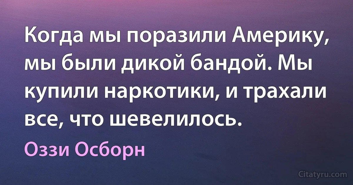 Когда мы поразили Америку, мы были дикой бандой. Мы купили наркотики, и трахали все, что шевелилось. (Оззи Осборн)