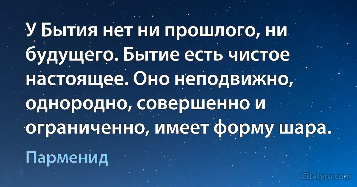 У Бытия нет ни прошлого, ни будущего. Бытие есть чистое настоящее. Оно неподвижно, однородно, совершенно и ограниченно, имеет форму шара. (Парменид)