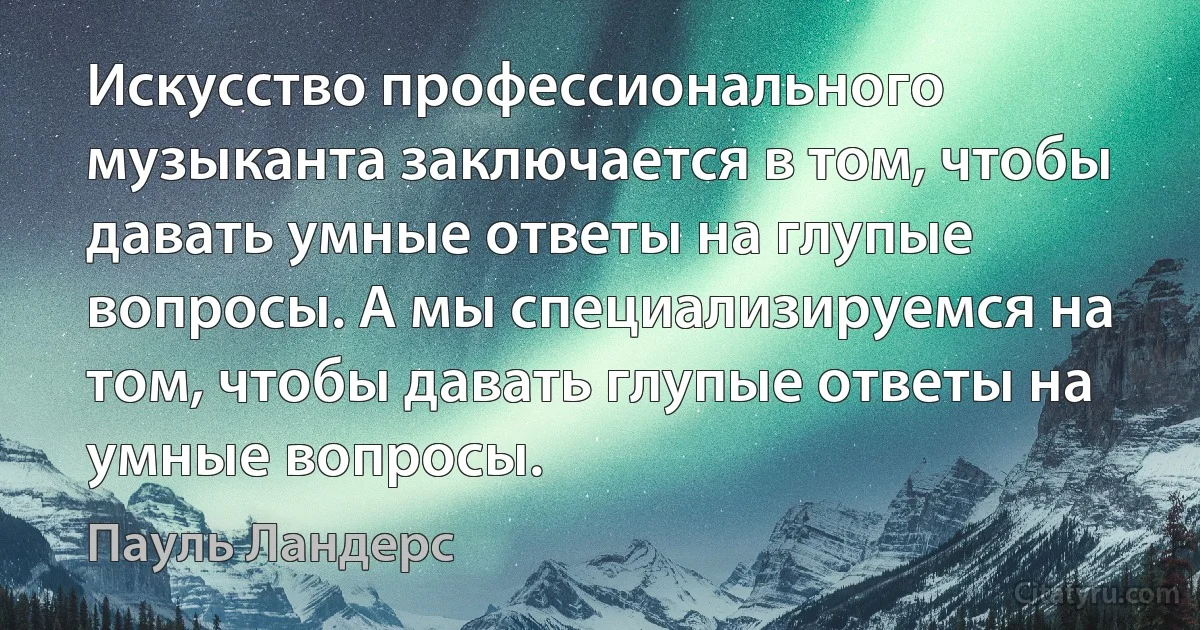 Искусство профессионального музыканта заключается в том, чтобы давать умные ответы на глупые вопросы. А мы специализируемся на том, чтобы давать глупые ответы на умные вопросы. (Пауль Ландерс)