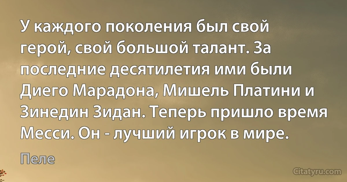 У каждого поколения был свой герой, свой большой талант. За последние десятилетия ими были Диего Марадона, Мишель Платини и Зинедин Зидан. Теперь пришло время Месси. Он - лучший игрок в мире. (Пеле)