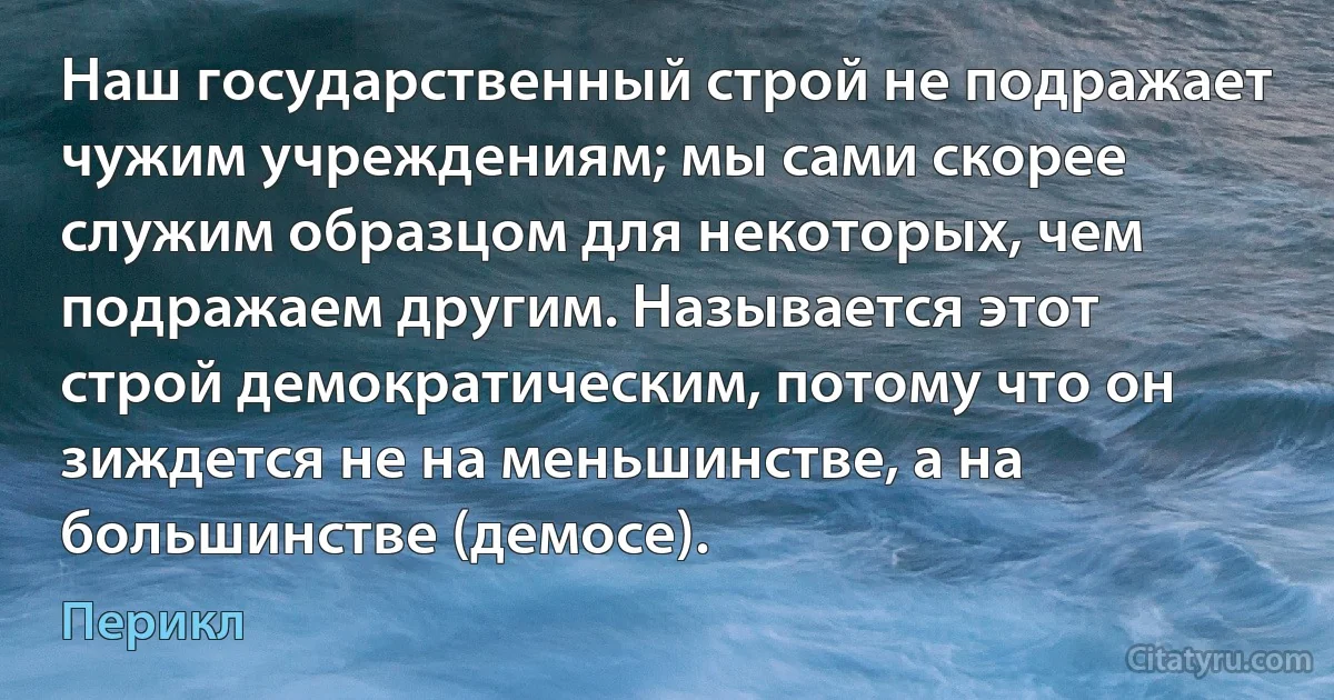 Наш государственный строй не подражает чужим учреждениям; мы сами скорее служим образцом для некоторых, чем подражаем другим. Называется этот строй демократическим, потому что он зиждется не на меньшинстве, а на большинстве (демосe). (Перикл)