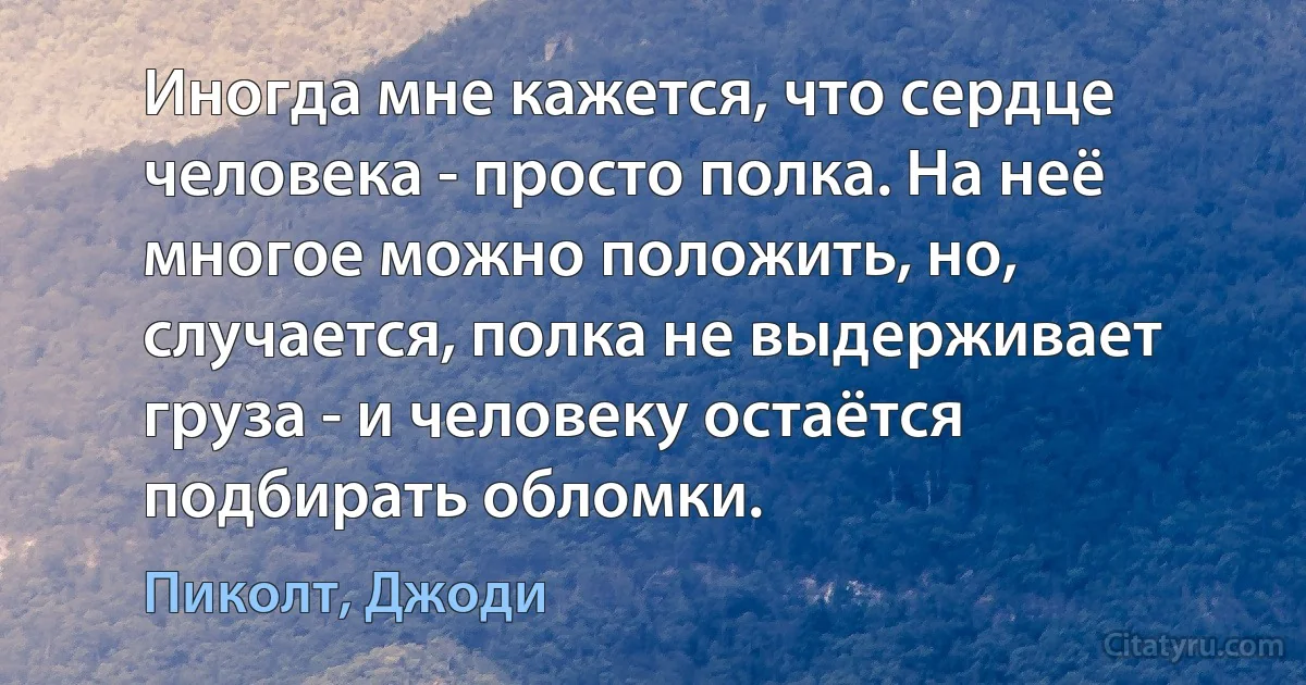 Иногда мне кажется, что сердце человека - просто полка. На неё многое можно положить, но, случается, полка не выдерживает груза - и человеку остаётся подбирать обломки. (Пиколт, Джоди)