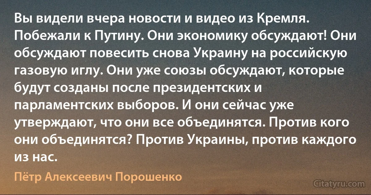 Вы видели вчера новости и видео из Кремля. Побежали к Путину. Они экономику обсуждают! Они обсуждают повесить снова Украину на российскую газовую иглу. Они уже союзы обсуждают, которые будут созданы после президентских и парламентских выборов. И они сейчас уже утверждают, что они все объединятся. Против кого они объединятся? Против Украины, против каждого из нас. (Пётр Алексеевич Порошенко)