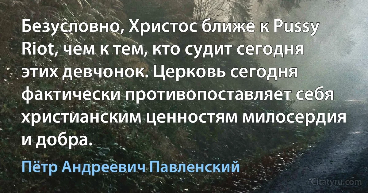 Безусловно, Христос ближе к Pussy Riot, чем к тем, кто судит сегодня этих девчонок. Церковь сегодня фактически противопоставляет себя христианским ценностям милосердия и добра. (Пётр Андреевич Павленский)