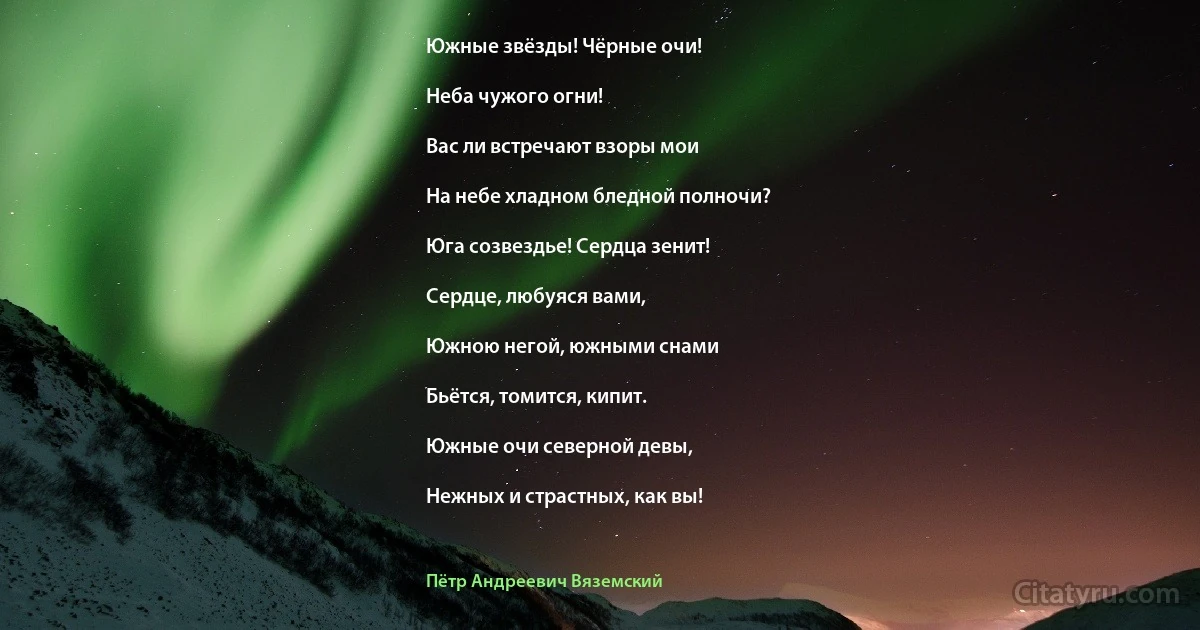 Южные звёзды! Чёрные очи!

Неба чужого огни!

Вас ли встречают взоры мои

На небе хладном бледной полночи?

Юга созвездье! Сердца зенит!

Сердце, любуяся вами,

Южною негой, южными снами

Бьётся, томится, кипит.

Южные очи северной девы,

Нежных и страстных, как вы! (Пётр Андреевич Вяземский)