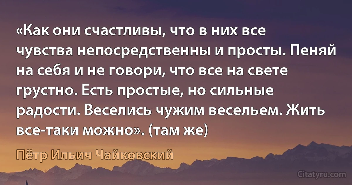 «Как они счастливы, что в них все чувства непосредственны и просты. Пеняй на себя и не говори, что все на свете грустно. Есть простые, но сильные радости. Веселись чужим весельем. Жить все-таки можно». (там же) (Пётр Ильич Чайковский)