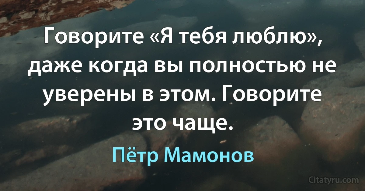 Говорите «Я тебя люблю», даже когда вы полностью не уверены в этом. Говорите это чаще. (Пётр Мамонов)