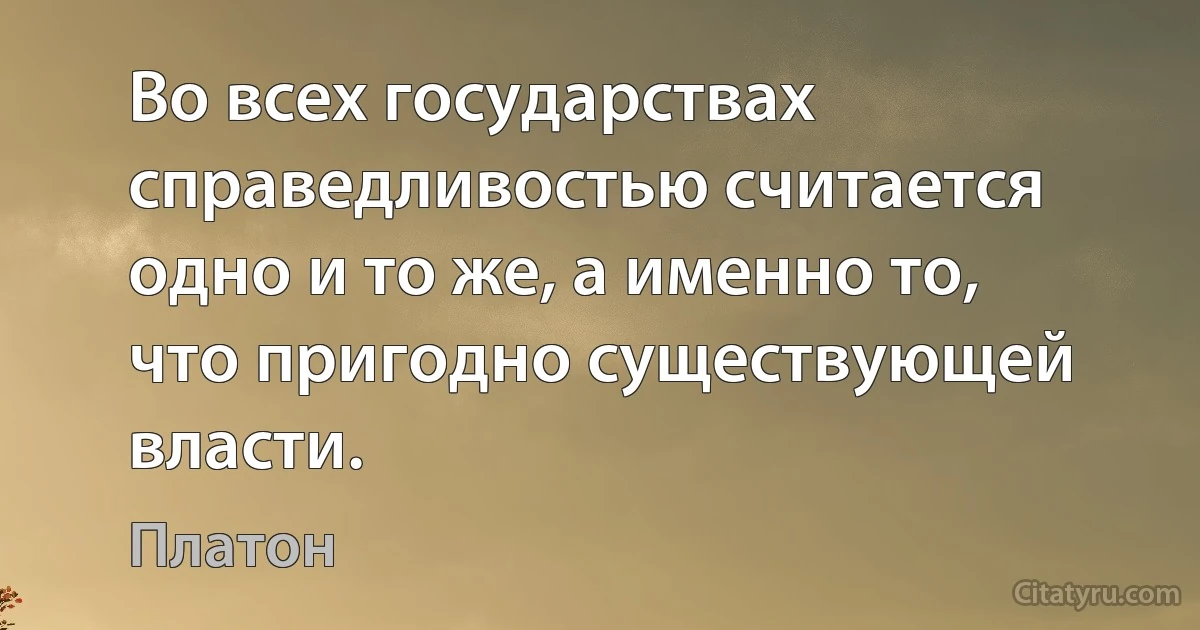 Во всех государствах справедливостью считается одно и то же, а именно то, что пригодно существующей власти. (Платон)