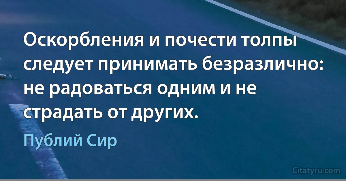 Оскорбления и почести толпы следует принимать безразлично: не радоваться одним и не страдать от других. (Публий Сир)