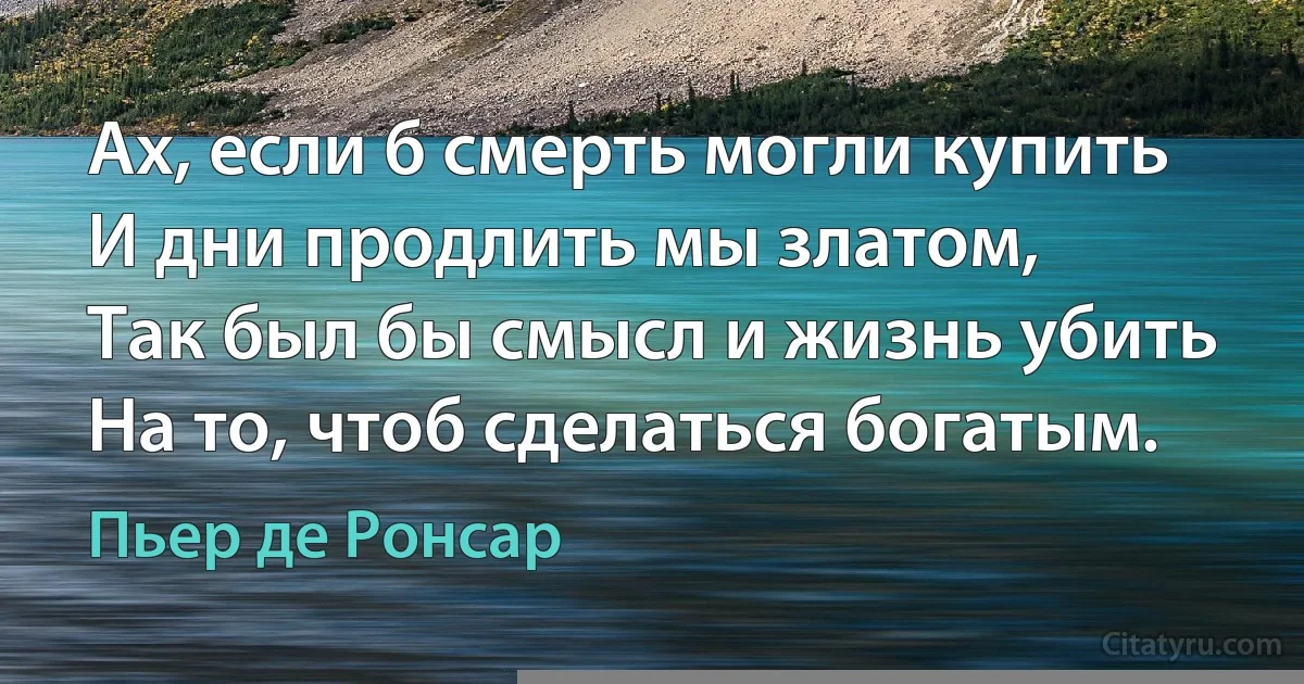 Ах, если б смерть могли купить
И дни продлить мы златом, 
Так был бы смысл и жизнь убить 
На то, чтоб сделаться богатым. (Пьер де Ронсар)