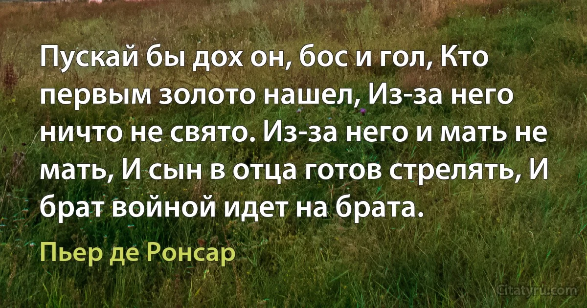 Пускай бы дох он, бос и гол, Кто первым золото нашел, Из-за него ничто не свято. Из-за него и мать не мать, И сын в отца готов стрелять, И брат войной идет на брата. (Пьер де Ронсар)