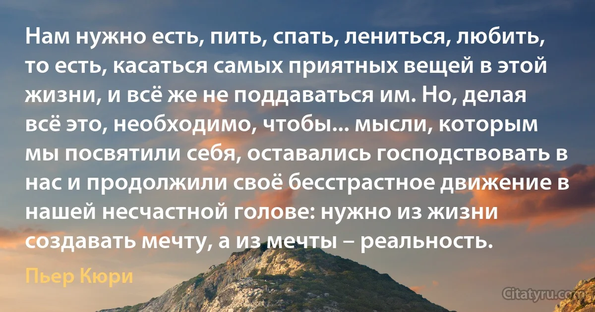 Нам нужно есть, пить, спать, лениться, любить, то есть, касаться самых приятных вещей в этой жизни, и всё же не поддаваться им. Но, делая всё это, необходимо, чтобы... мысли, которым мы посвятили себя, оставались господствовать в нас и продолжили своё бесстрастное движение в нашей несчастной голове: нужно из жизни создавать мечту, а из мечты – реальность. (Пьер Кюри)