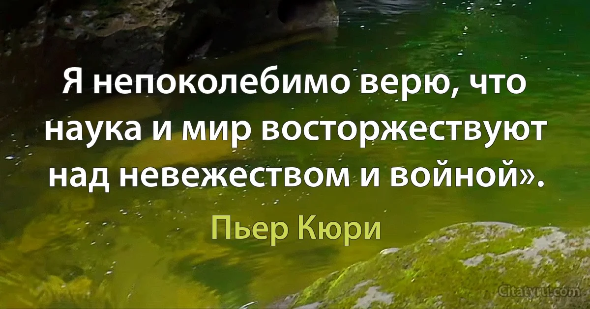 Я непоколебимо верю, что наука и мир восторжествуют над невежеством и войной». (Пьер Кюри)