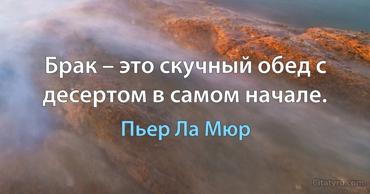 Брак – это скучный обед с десертом в самом начале. (Пьер Ла Мюр)