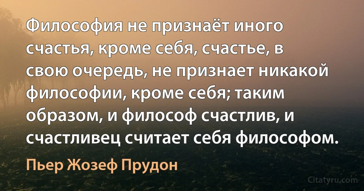 Философия не признаёт иного счастья, кроме себя, счастье, в свою очередь, не признает никакой философии, кроме себя; таким образом, и философ счастлив, и счастливец считает себя философом. (Пьер Жозеф Прудон)