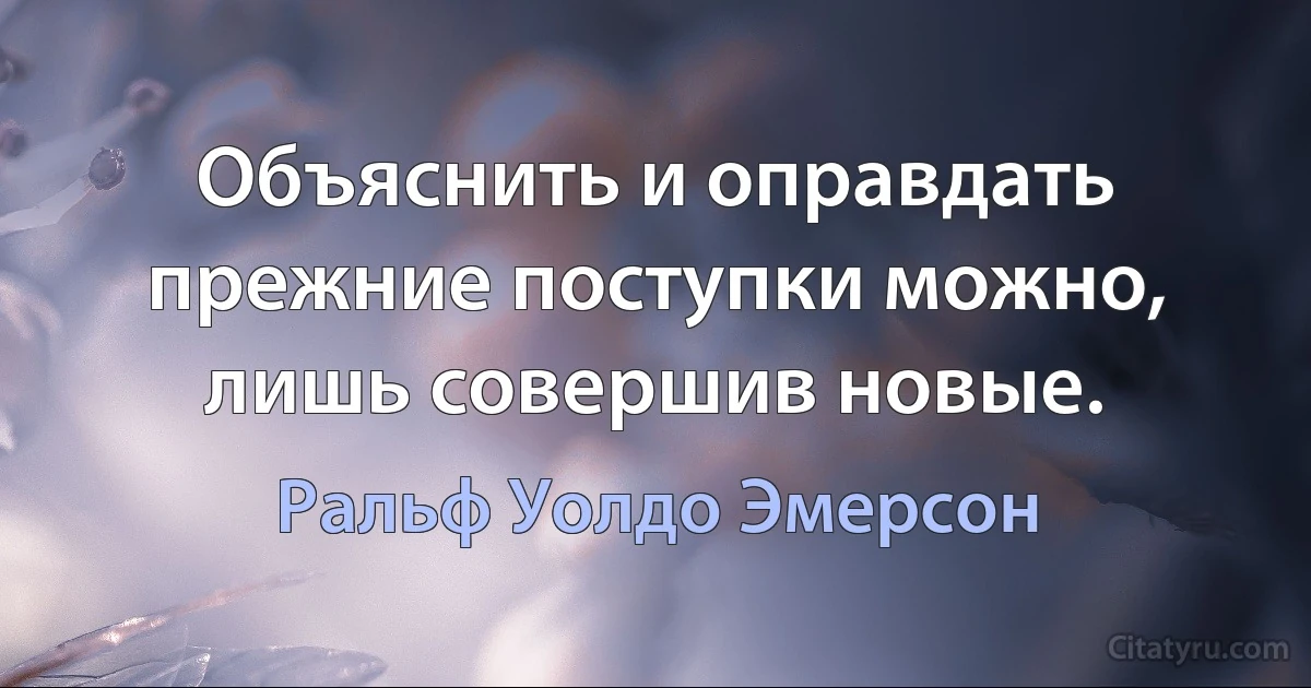 Объяснить и оправдать прежние поступки можно, лишь совершив новые. (Ральф Уолдо Эмерсон)