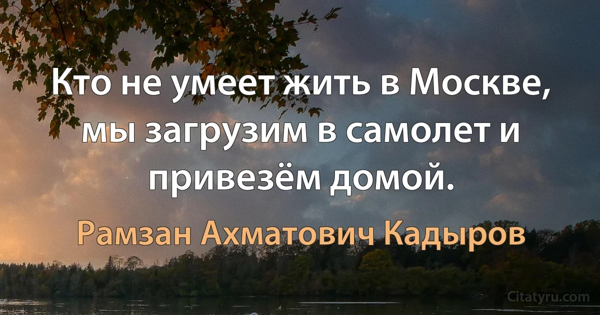 Кто не умеет жить в Москве, мы загрузим в самолет и привезём домой. (Рамзан Ахматович Кадыров)