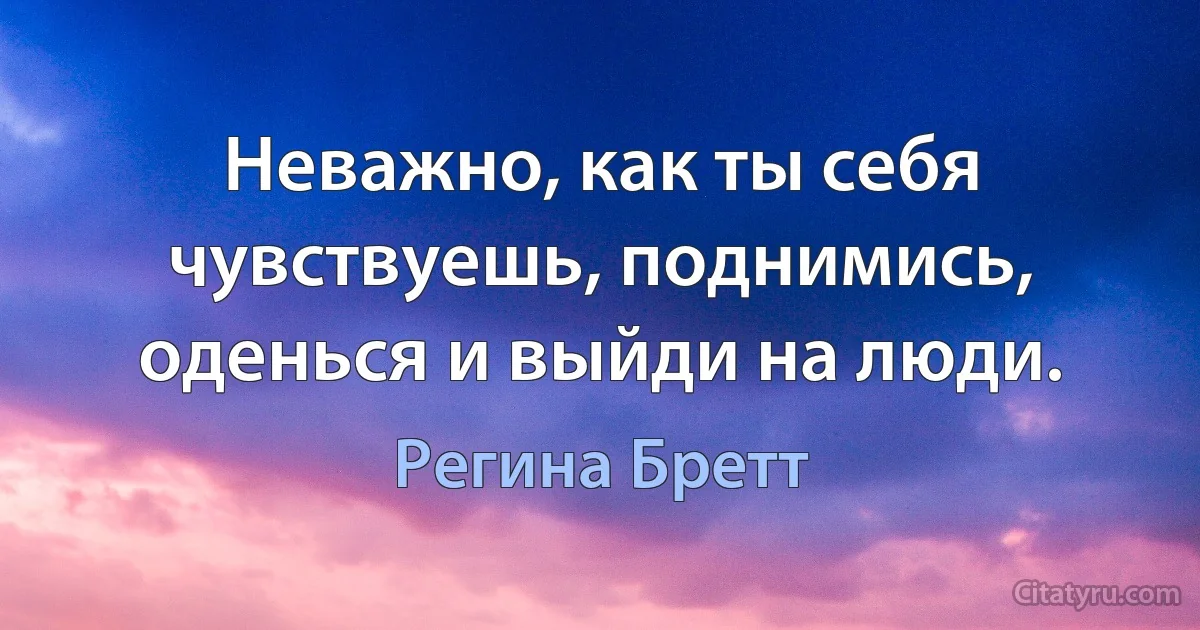 Неважно, как ты себя чувствуешь, поднимись, оденься и выйди на люди. (Регина Бретт)