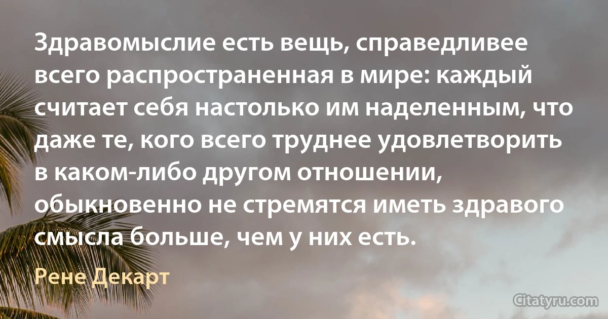 Здравомыслие есть вещь, справедливее всего распространенная в мире: каждый считает себя настолько им наделенным, что даже те, кого всего труднее удовлетворить в каком-либо другом отношении, обыкновенно не стремятся иметь здравого смысла больше, чем у них есть. (Рене Декарт)