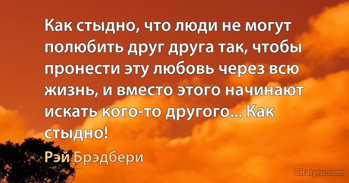 Как стыдно, что люди не могут полюбить друг друга так, чтобы пронести эту любовь через всю жизнь, и вместо этого начинают искать кого-то другого... Как стыдно! (Рэй Брэдбери)