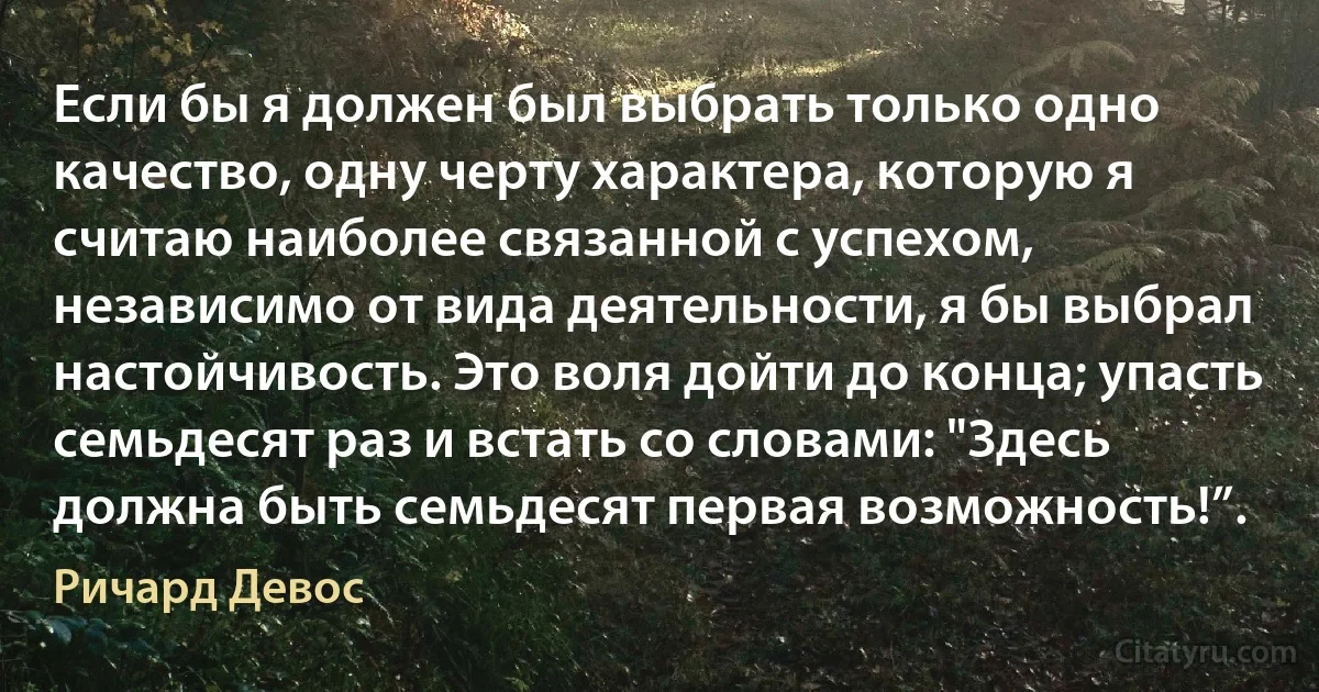 Если бы я должен был выбрать только одно качество, одну черту характера, которую я считаю наиболее связанной с успехом, независимо от вида деятельности, я бы выбрал настойчивость. Это воля дойти до конца; упасть семьдесят раз и встать со словами: "Здесь должна быть семьдесят первая возможность!”. (Ричард Девос)