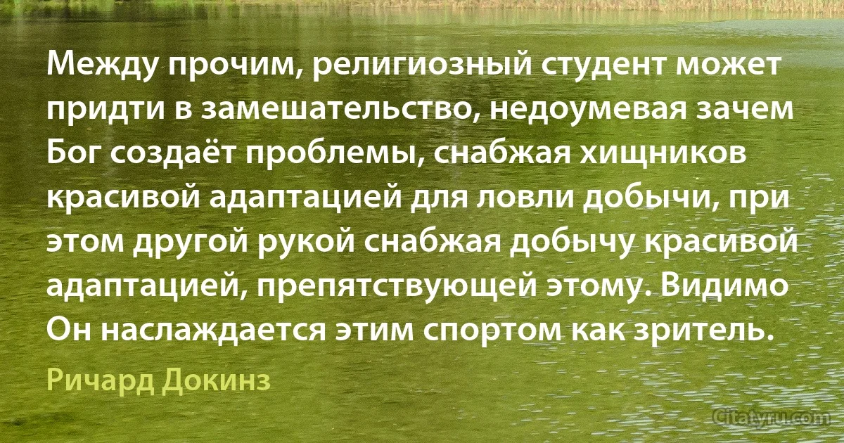 Между прочим, религиозный студент может придти в замешательство, недоумевая зачем Бог создаёт проблемы, снабжая хищников красивой адаптацией для ловли добычи, при этом другой рукой снабжая добычу красивой адаптацией, препятствующей этому. Видимо Он наслаждается этим спортом как зритель. (Ричард Докинз)