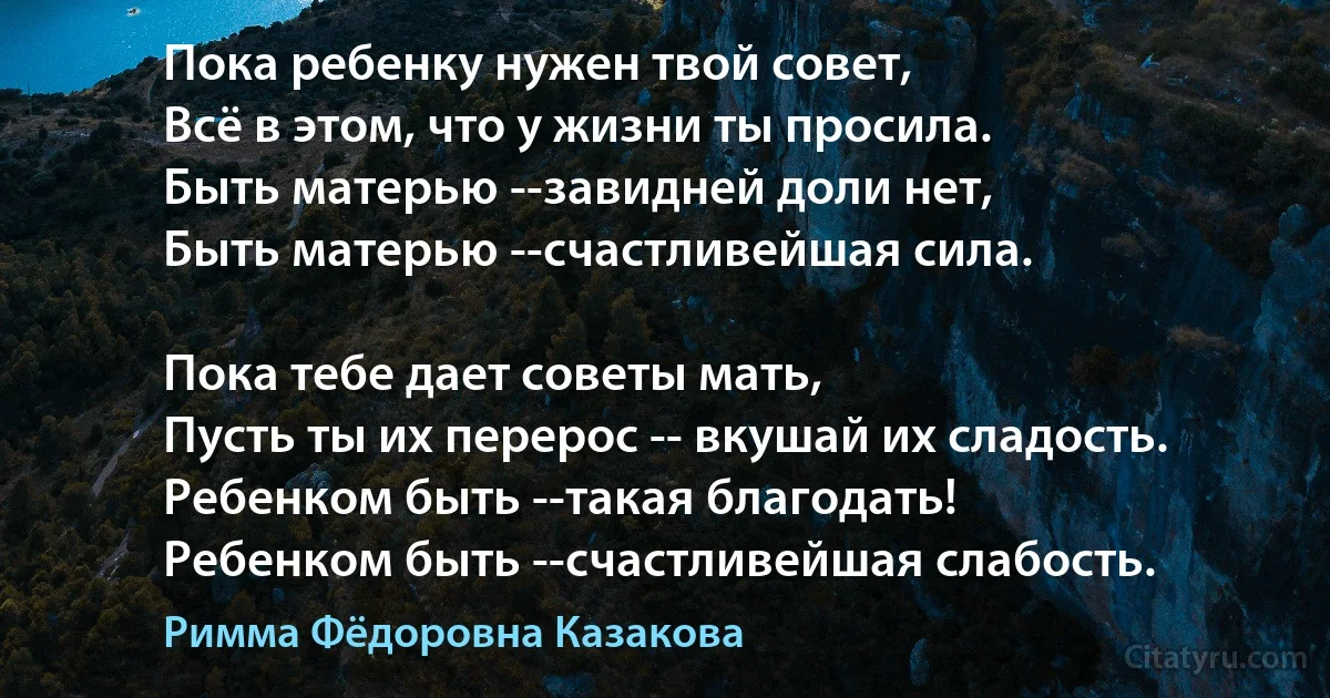 Пока ребенку нужен твой совет,
Всё в этом, что у жизни ты просила.
Быть матерью --завидней доли нет,
Быть матерью --счастливейшая сила.

Пока тебе дает советы мать,
Пусть ты их перерос -- вкушай их сладость.
Ребенком быть --такая благодать!
Ребенком быть --счастливейшая слабость. (Римма Фёдоровна Казакова)