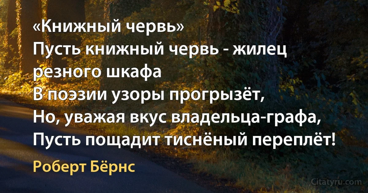 «Книжный червь»
Пусть книжный червь - жилец резного шкафа
В поэзии узоры прогрызёт,
Но, уважая вкус владельца-графа,
Пусть пощадит тиснёный переплёт! (Роберт Бёрнс)