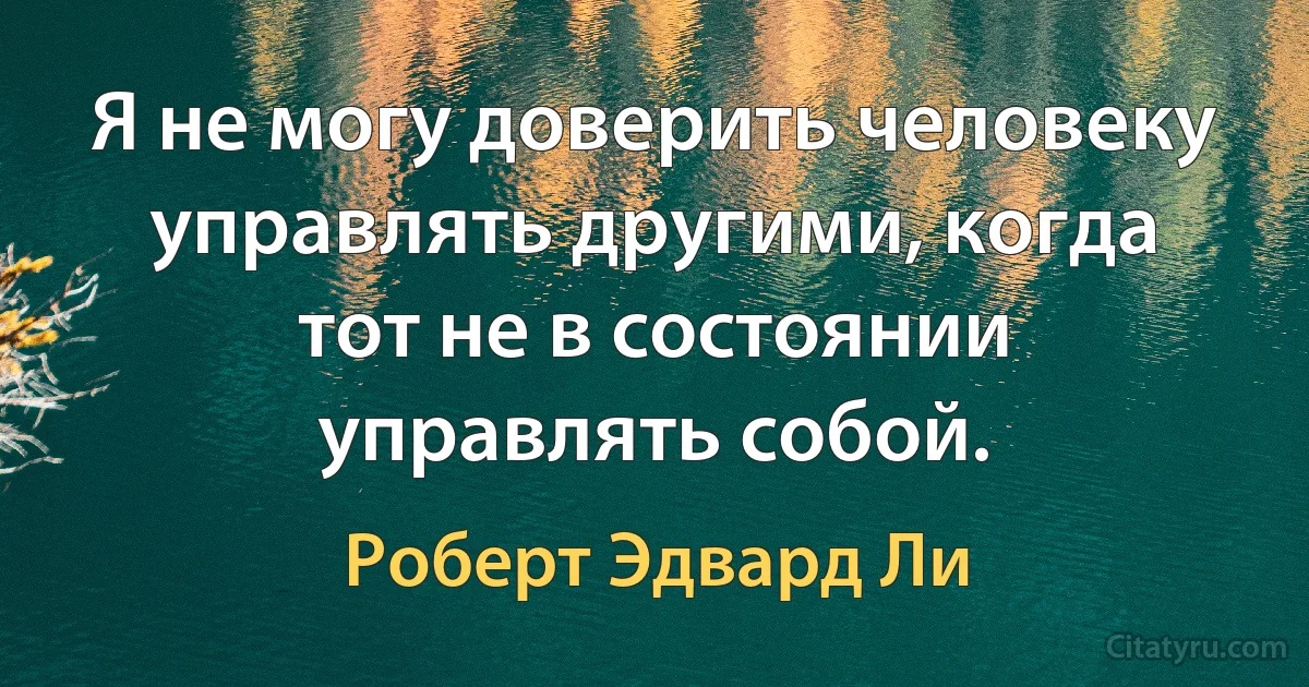 Я не могу доверить человеку управлять другими, когда тот не в состоянии управлять собой. (Роберт Эдвард Ли)