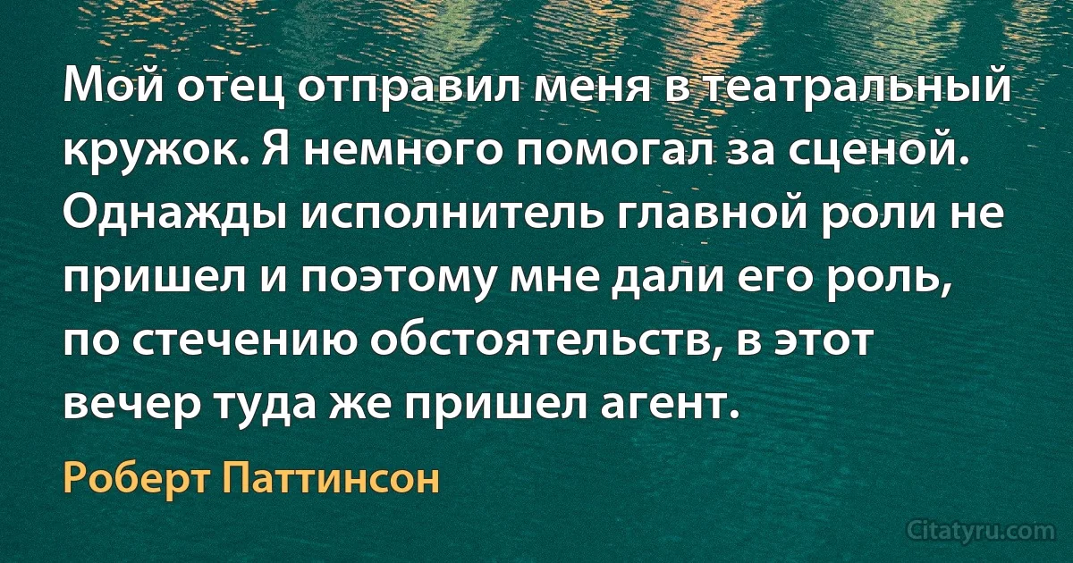 Мой отец отправил меня в театральный кружок. Я немного помогал за сценой. Однажды исполнитель главной роли не пришел и поэтому мне дали его роль, по стечению обстоятельств, в этот вечер туда же пришел агент. (Роберт Паттинсон)