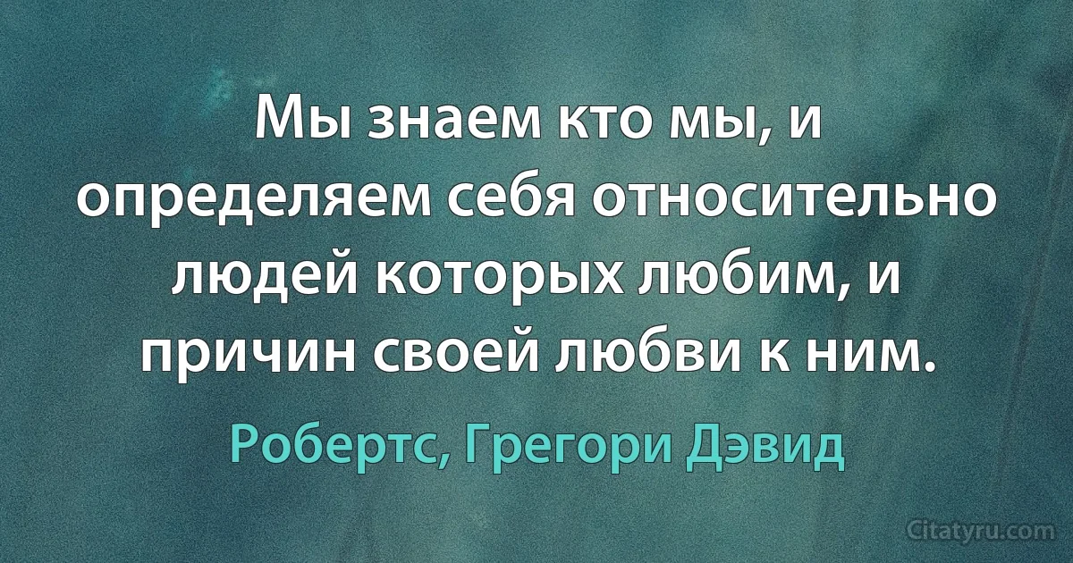 Мы знаем кто мы, и определяем себя относительно людей которых любим, и причин своей любви к ним. (Робертс, Грегори Дэвид)