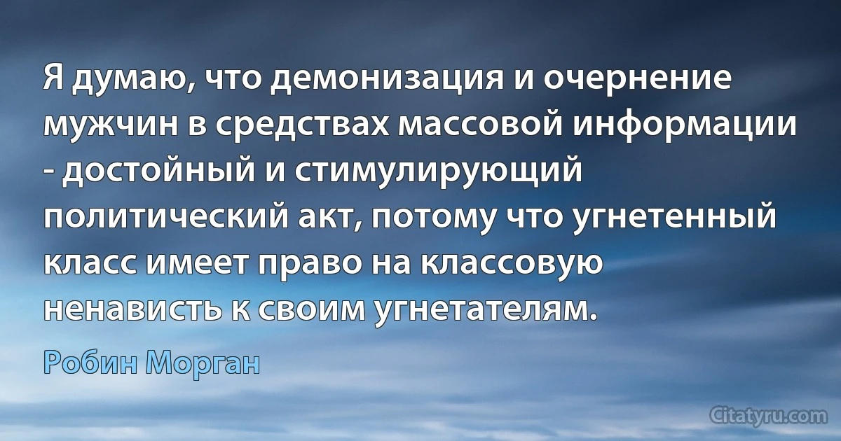 Я думаю, что демонизация и очернение мужчин в средствах массовой информации - достойный и стимулирующий политический акт, потому что угнетенный класс имеет право на классовую ненависть к своим угнетателям. (Робин Морган)