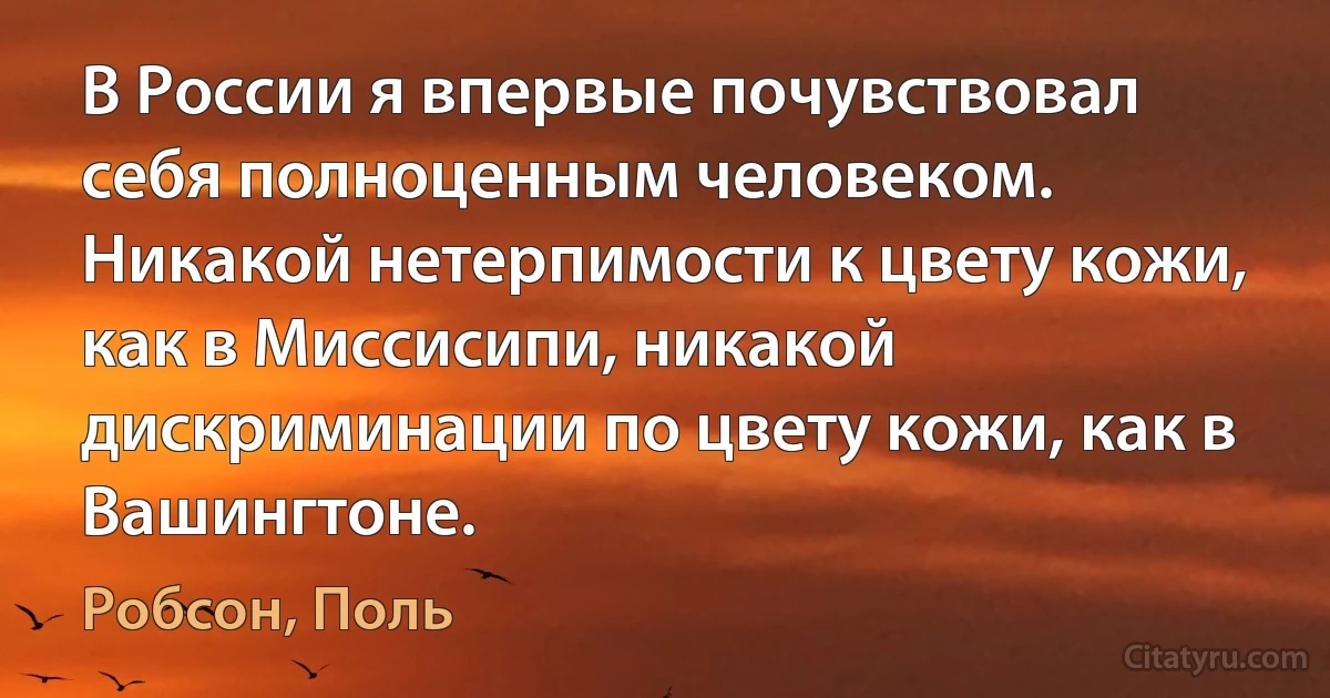 В России я впервые почувствовал себя полноценным человеком. Никакой нетерпимости к цвету кожи, как в Миссисипи, никакой дискриминации по цвету кожи, как в Вашингтоне. (Робсон, Поль)