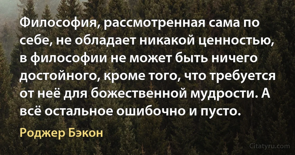 Философия, рассмотренная сама по себе, не обладает никакой ценностью, в философии не может быть ничего достойного, кроме того, что требуется от неё для божественной мудрости. А всё остальное ошибочно и пусто. (Роджер Бэкон)