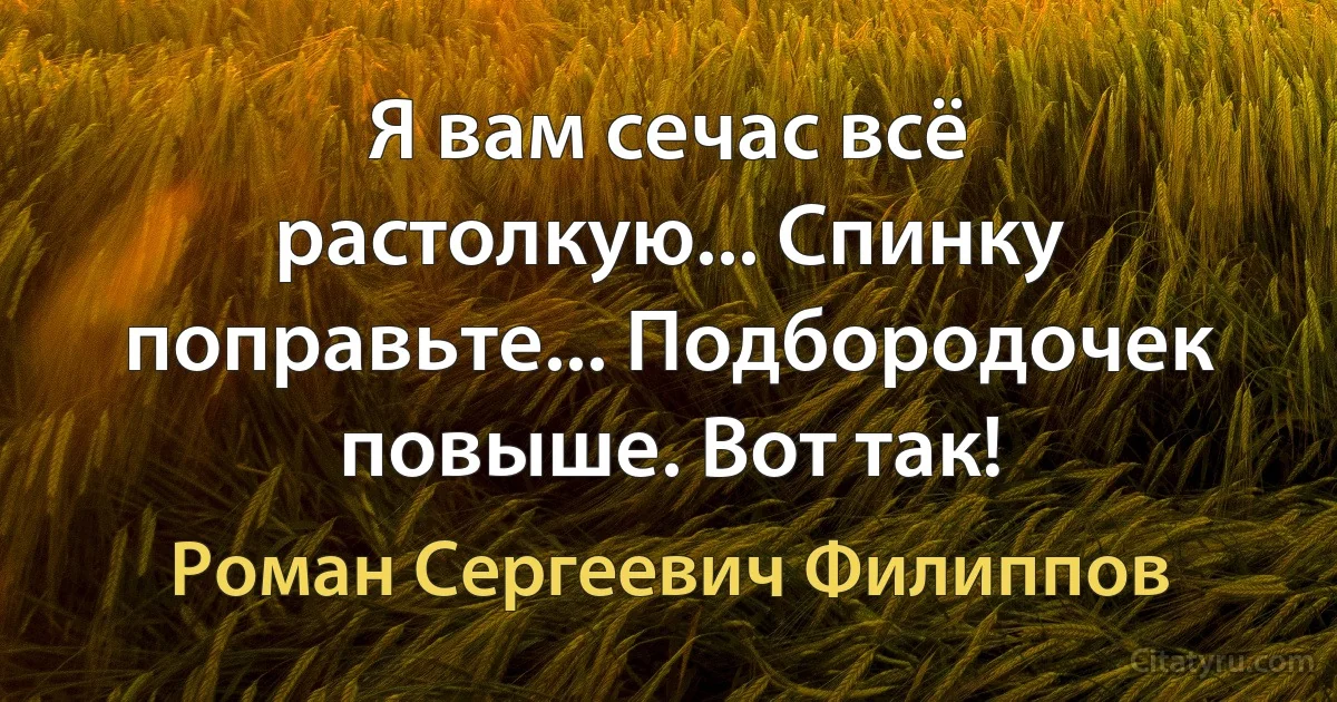 Я вам сечас всё растолкую... Спинку поправьте... Подбородочек повыше. Вот так! (Роман Сергеевич Филиппов)