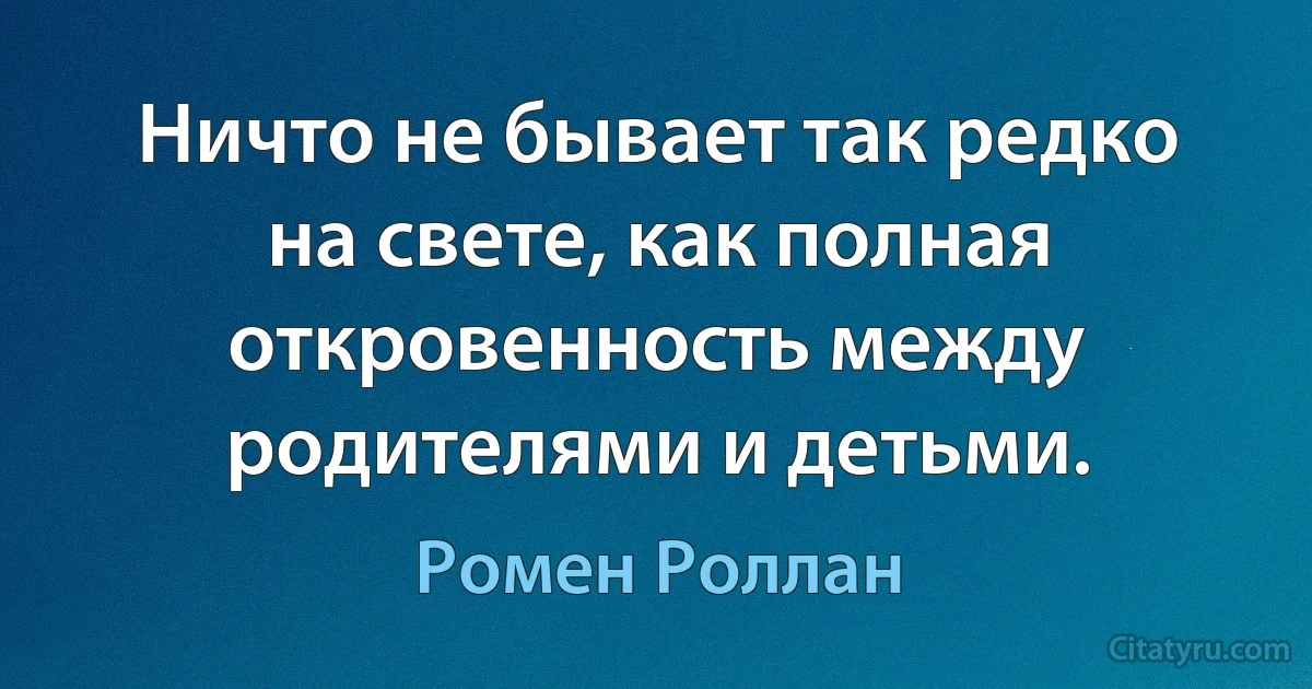 Ничто не бывает так редко на свете, как полная откровенность между родителями и детьми. (Ромен Роллан)