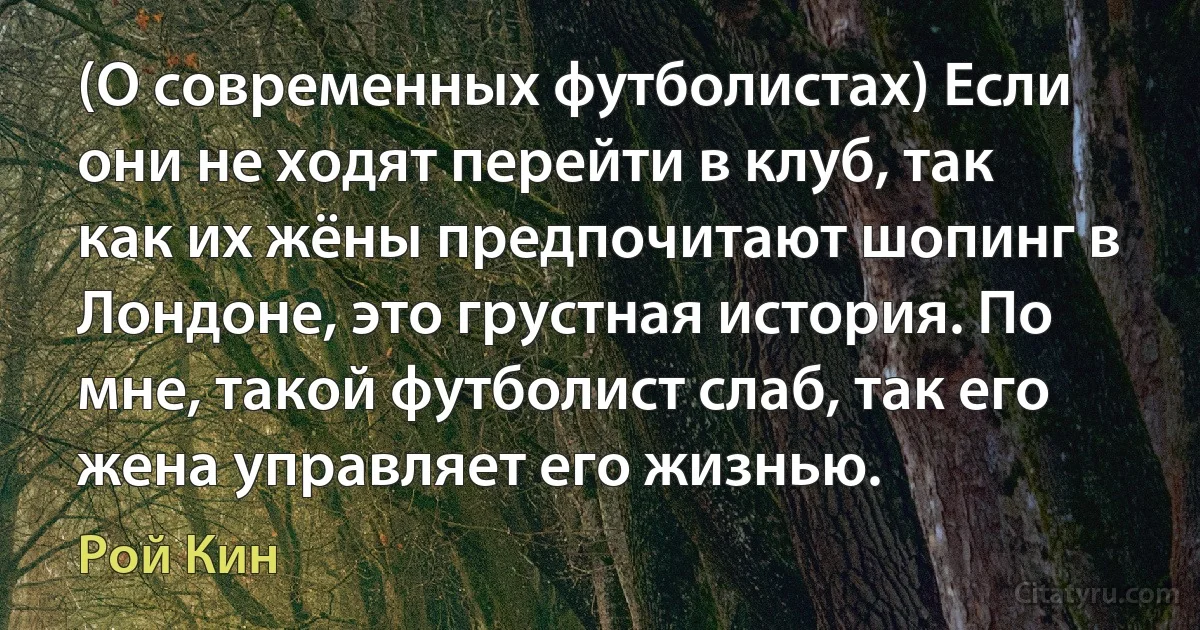 (О современных футболистах) Если они не ходят перейти в клуб, так как их жёны предпочитают шопинг в Лондоне, это грустная история. По мне, такой футболист слаб, так его жена управляет его жизнью. (Рой Кин)