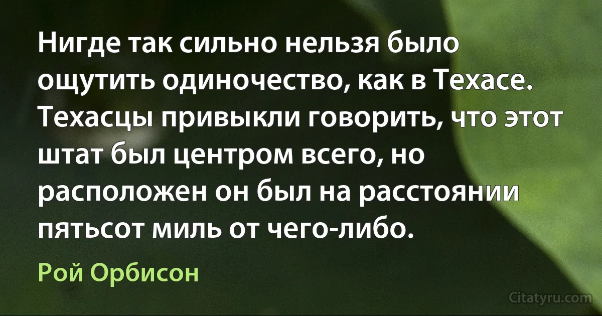 Нигде так сильно нельзя было ощутить одиночество, как в Техасе. Техасцы привыкли говорить, что этот штат был центром всего, но расположен он был на расстоянии пятьсот миль от чего-либо. (Рой Орбисон)