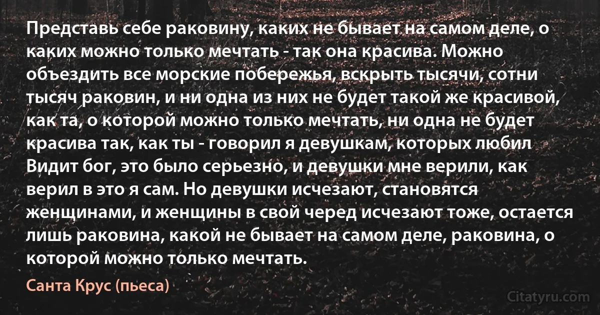 Представь себе раковину, каких не бывает на самом деле, о каких можно только мечтать - так она красива. Можно объездить все морские побережья, вскрыть тысячи, сотни тысяч раковин, и ни одна из них не будет такой же красивой, как та, о которой можно только мечтать, ни одна не будет красива так, как ты - говорил я девушкам, которых любил Видит бог, это было серьезно, и девушки мне верили, как верил в это я сам. Но девушки исчезают, становятся женщинами, и женщины в свой черед исчезают тоже, остается лишь раковина, какой нe бывает на самом деле, раковина, о которой можно только мечтать. (Санта Крус (пьеса))