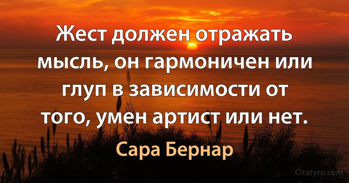 Жест должен отражать мысль, он гармоничен или глуп в зависимости от того, умен артист или нет. (Сара Бернар)