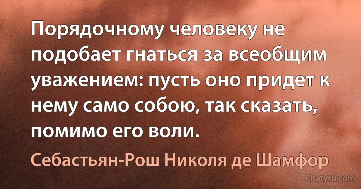 Порядочному человеку не подобает гнаться за всеобщим уважением: пусть оно придет к нему само собою, так сказать, помимо его воли. (Себастьян-Рош Николя де Шамфор)