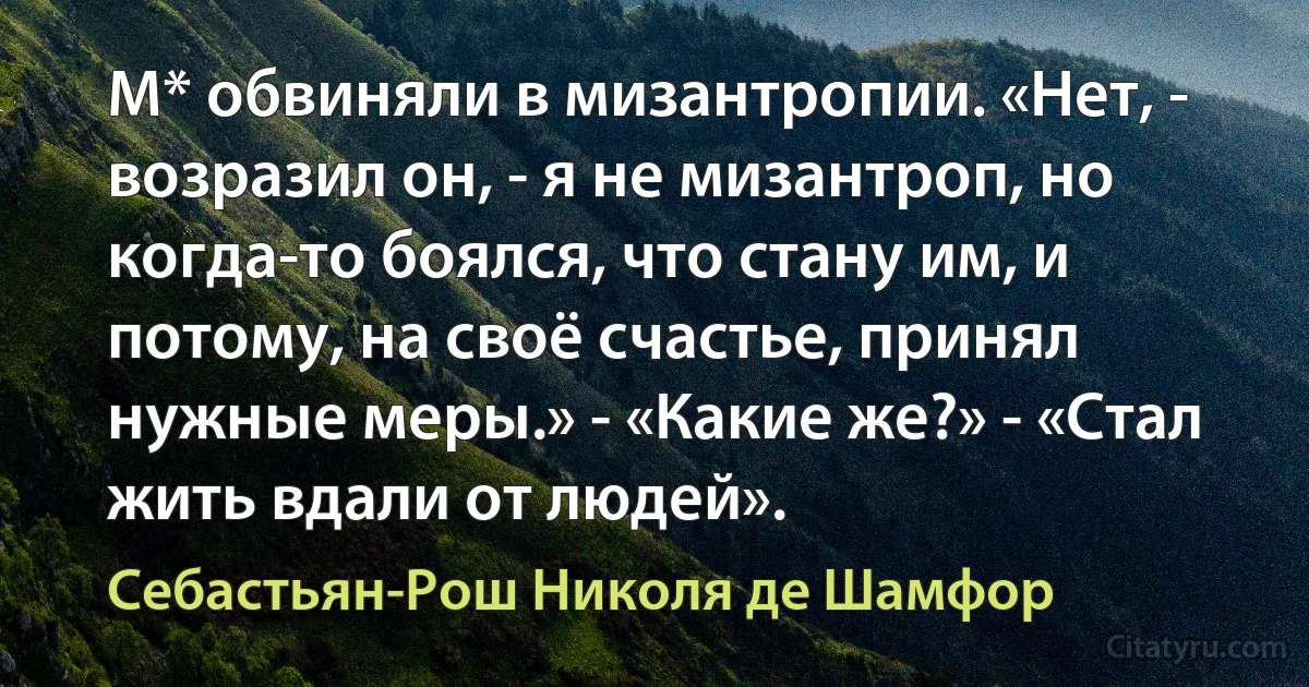 М* обвиняли в мизантропии. «Нет, - возразил он, - я не мизантроп, но когда-то боялся, что стану им, и потому, на своё счастье, принял нужные меры.» - «Какие же?» - «Стал жить вдали от людей». (Себастьян-Рош Николя де Шамфор)