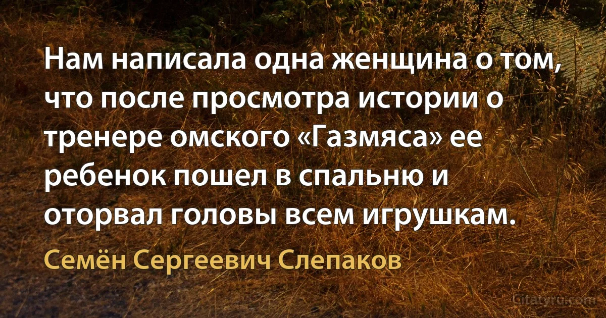 Нам написала одна женщина о том, что после просмотра истории о тренере омского «Газмяса» ее ребенок пошел в спальню и оторвал головы всем игрушкам. (Семён Сергеевич Слепаков)