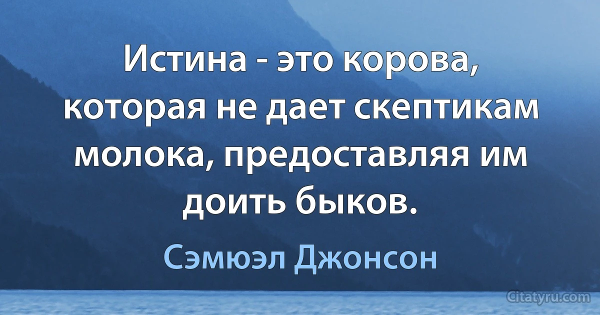 Истина - это корова, которая не дает скептикам молока, предоставляя им доить быков. (Сэмюэл Джонсон)