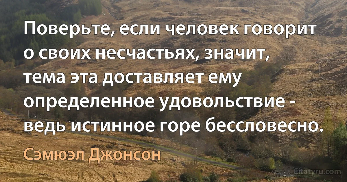 Поверьте, если человек говорит о своих несчастьях, значит, тема эта доставляет ему определенное удовольствие - ведь истинное горе бессловесно. (Сэмюэл Джонсон)