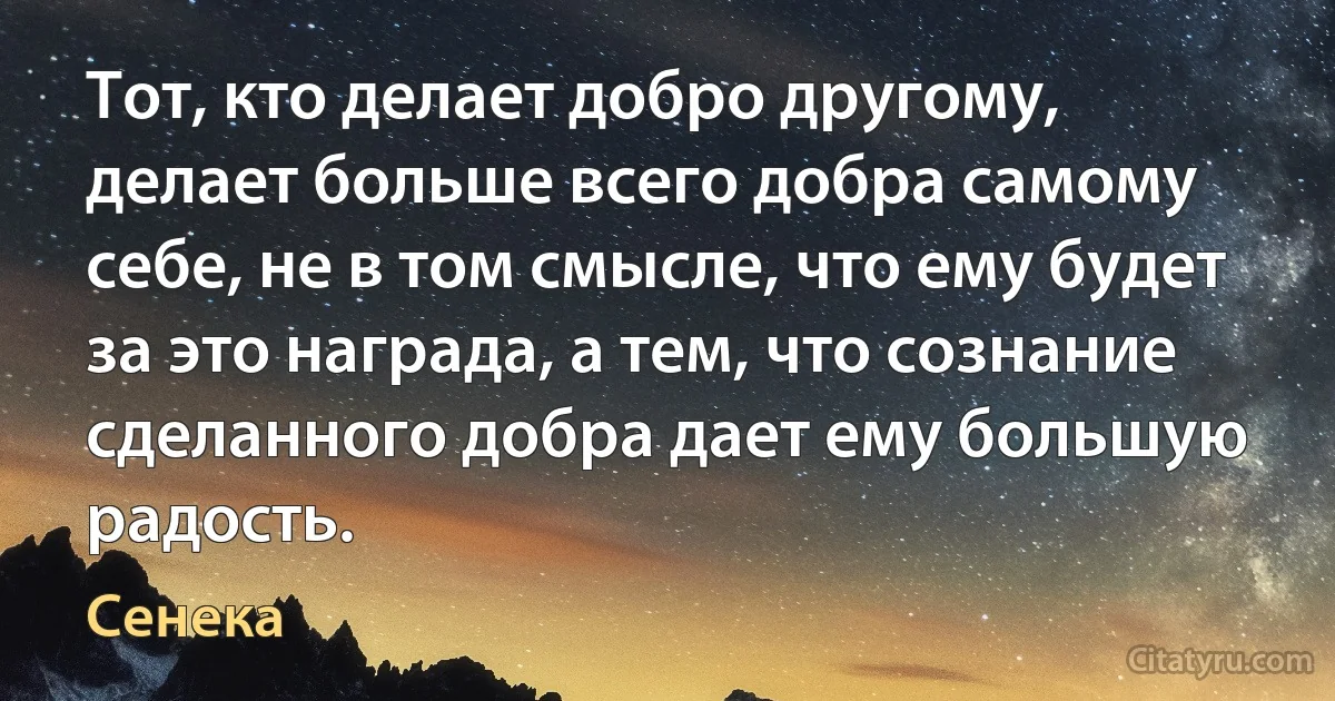 Тот, кто делает добро другому, делает больше всего добра самому себе, не в том смысле, что ему будет за это награда, а тем, что сознание сделанного добра дает ему большую радость. (Сенека)