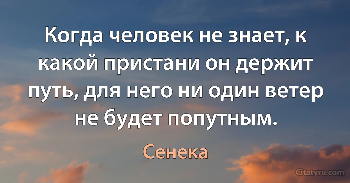 Когда человек не знает, к какой пристани он держит путь, для него ни один ветер не будет попутным. (Сенека)