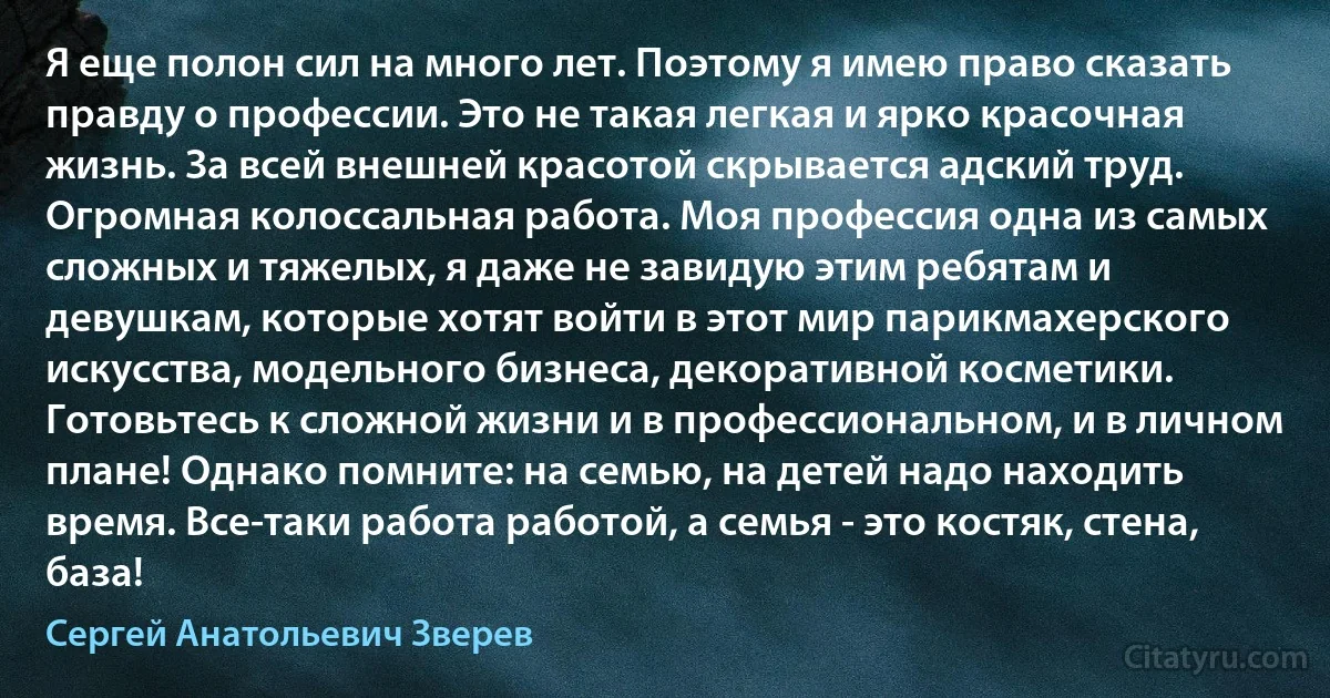 Я еще полон сил на много лет. Поэтому я имею право сказать правду о профессии. Это не такая легкая и ярко красочная жизнь. За всей внешней красотой скрывается адский труд. Огромная колоссальная работа. Моя профессия одна из самых сложных и тяжелых, я даже не завидую этим ребятам и девушкам, которые хотят войти в этот мир парикмахерского искусства, модельного бизнеса, декоративной косметики. Готовьтесь к сложной жизни и в профессиональном, и в личном плане! Однако помните: на семью, на детей надо находить время. Все-таки работа работой, а семья - это костяк, стена, база! (Сергей Анатольевич Зверев)